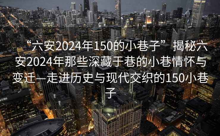 “六安2024年150的小巷子”揭秘六安2024年那些深藏于巷的小巷情怀与变迁—走进历史与现代交织的150小巷子