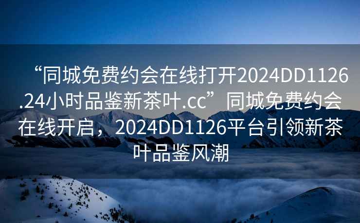 “同城免费约会在线打开2024DD1126.24小时品鉴新茶叶.cc”同城免费约会在线开启，2024DD1126平台引领新茶叶品鉴风潮