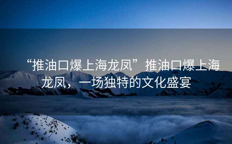 “推油口爆上海龙凤”推油口爆上海龙凤，一场独特的文化盛宴