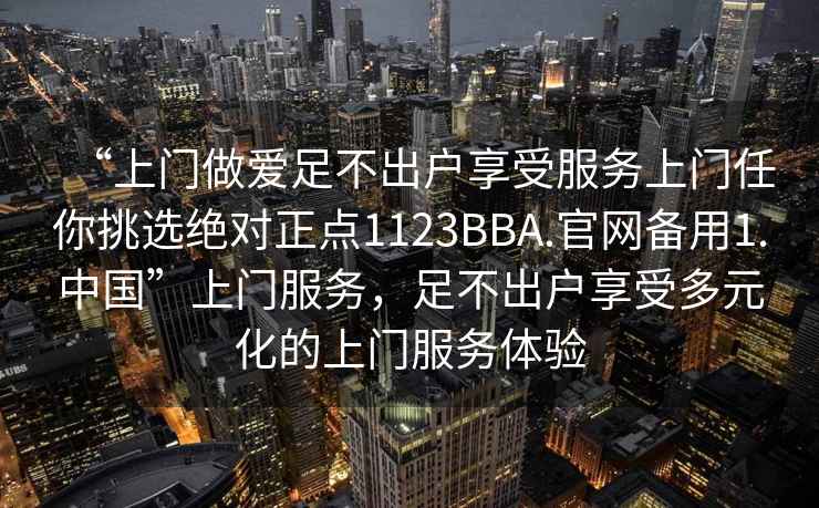 “上门做爱足不出户享受服务上门任你挑选绝对正点1123BBA.官网备用1.中国”上门服务，足不出户享受多元化的上门服务体验