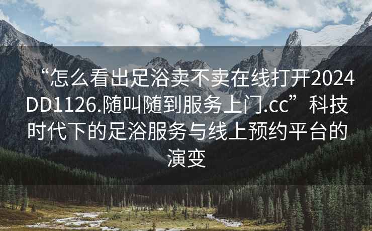 “怎么看出足浴卖不卖在线打开2024DD1126.随叫随到服务上门.cc”科技时代下的足浴服务与线上预约平台的演变