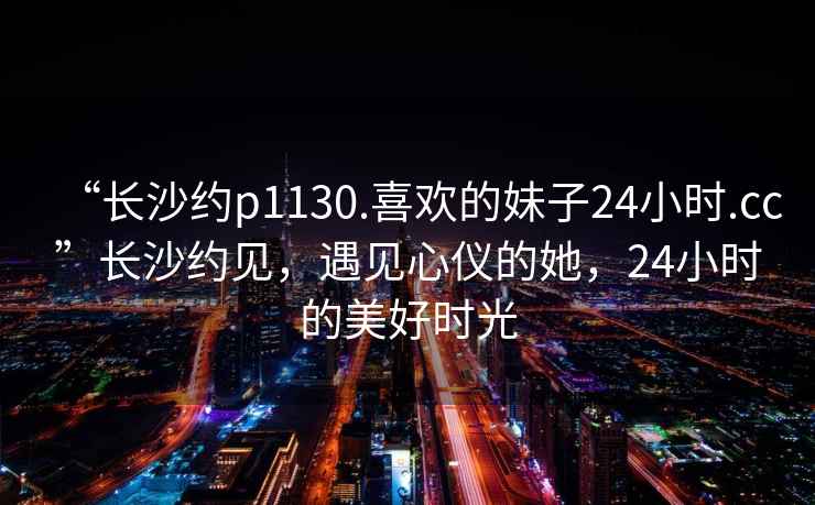 “长沙约p1130.喜欢的妹子24小时.cc”长沙约见，遇见心仪的她，24小时的美好时光