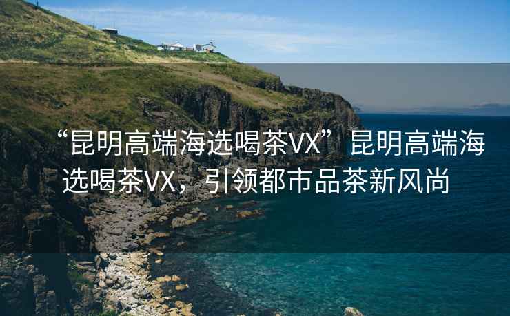 “昆明高端海选喝茶VX”昆明高端海选喝茶VX，引领都市品茶新风尚