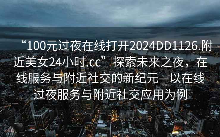 “100元过夜在线打开2024DD1126.附近美女24小时.cc”探索未来之夜，在线服务与附近社交的新纪元—以在线过夜服务与附近社交应用为例