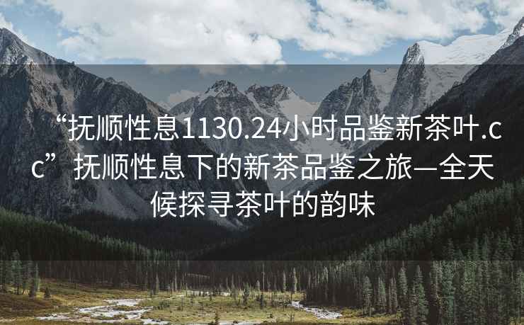 “抚顺性息1130.24小时品鉴新茶叶.cc”抚顺性息下的新茶品鉴之旅—全天候探寻茶叶的韵味