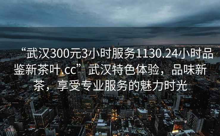 “武汉300元3小时服务1130.24小时品鉴新茶叶.cc”武汉特色体验，品味新茶，享受专业服务的魅力时光