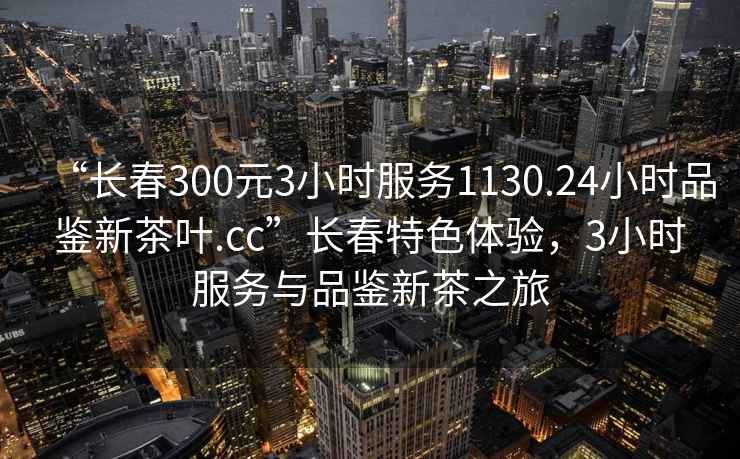 “长春300元3小时服务1130.24小时品鉴新茶叶.cc”长春特色体验，3小时服务与品鉴新茶之旅