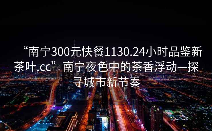 “南宁300元快餐1130.24小时品鉴新茶叶.cc”南宁夜色中的茶香浮动—探寻城市新节奏