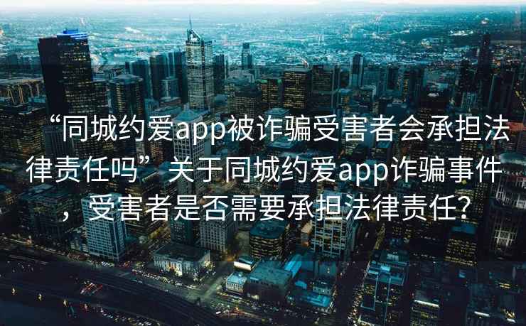 “同城约爱app被诈骗受害者会承担法律责任吗”关于同城约爱app诈骗事件，受害者是否需要承担法律责任？