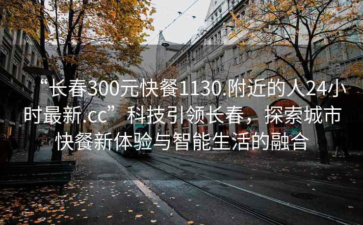 “长春300元快餐1130.附近的人24小时最新.cc”科技引领长春，探索城市快餐新体验与智能生活的融合