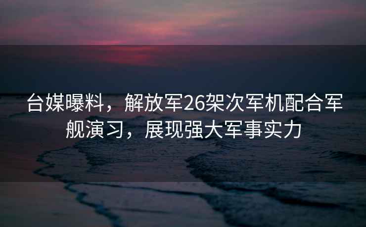 台媒曝料，解放军26架次军机配合军舰演习，展现强大军事实力