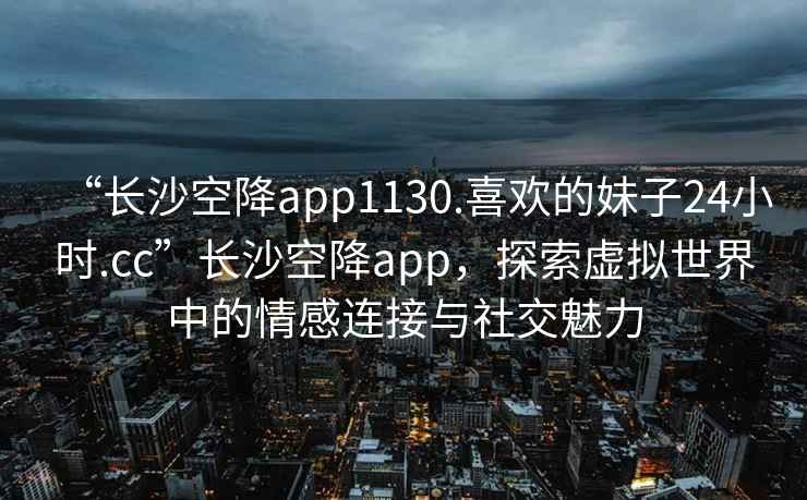 “长沙空降app1130.喜欢的妹子24小时.cc”长沙空降app，探索虚拟世界中的情感连接与社交魅力