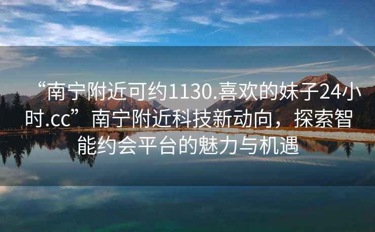 “南宁附近可约1130.喜欢的妹子24小时.cc”南宁附近科技新动向，探索智能约会平台的魅力与机遇