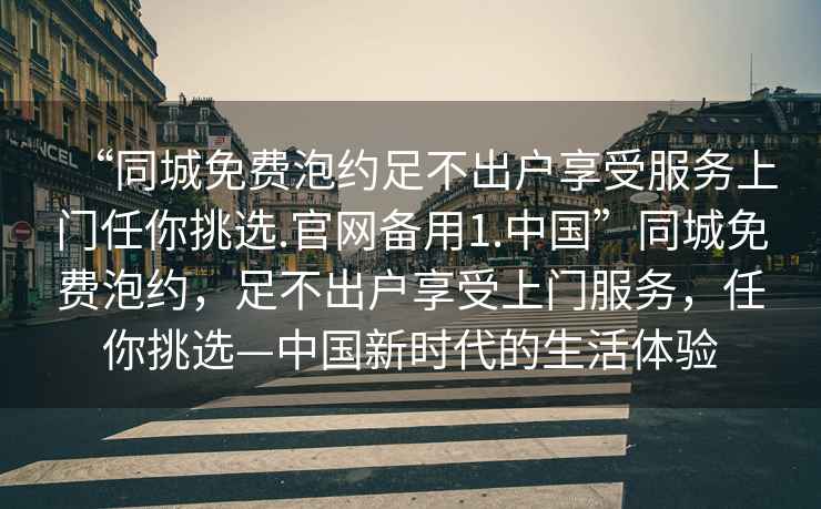 “同城免费泡约足不出户享受服务上门任你挑选.官网备用1.中国”同城免费泡约，足不出户享受上门服务，任你挑选—中国新时代的生活体验