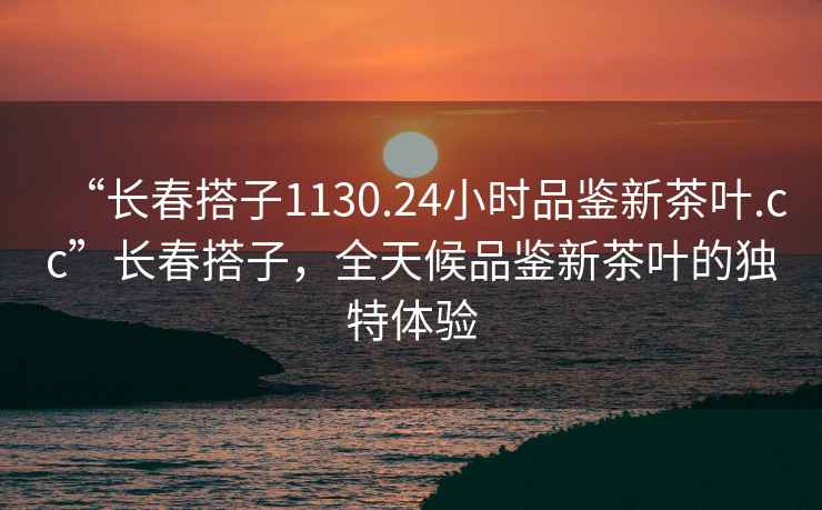 “长春搭子1130.24小时品鉴新茶叶.cc”长春搭子，全天候品鉴新茶叶的独特体验