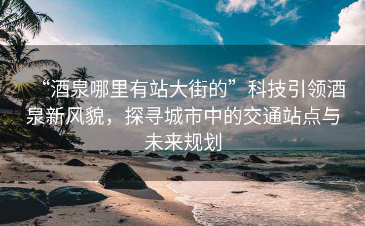 “酒泉哪里有站大街的”科技引领酒泉新风貌，探寻城市中的交通站点与未来规划