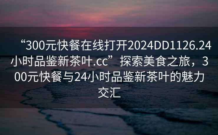 “300元快餐在线打开2024DD1126.24小时品鉴新茶叶.cc”探索美食之旅，300元快餐与24小时品鉴新茶叶的魅力交汇