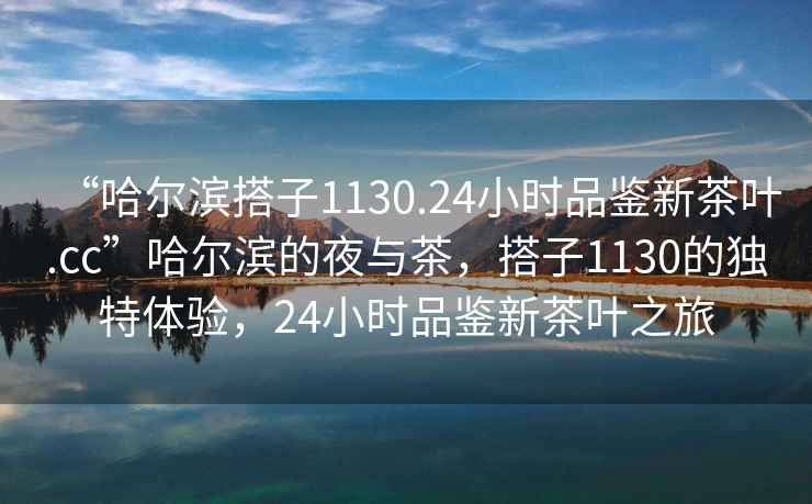 “哈尔滨搭子1130.24小时品鉴新茶叶.cc”哈尔滨的夜与茶，搭子1130的独特体验，24小时品鉴新茶叶之旅