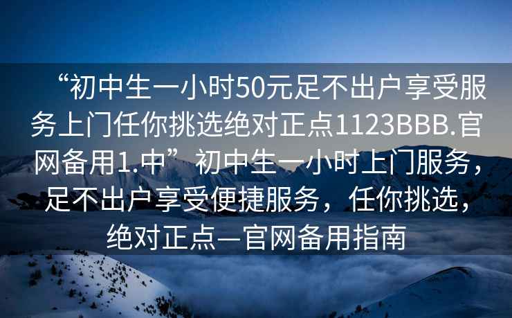 “初中生一小时50元足不出户享受服务上门任你挑选绝对正点1123BBB.官网备用1.中”初中生一小时上门服务，足不出户享受便捷服务，任你挑选，绝对正点—官网备用指南