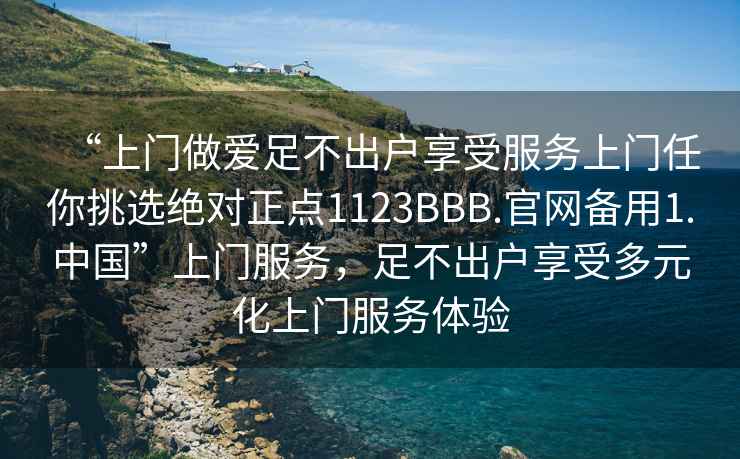 “上门做爱足不出户享受服务上门任你挑选绝对正点1123BBB.官网备用1.中国”上门服务，足不出户享受多元化上门服务体验