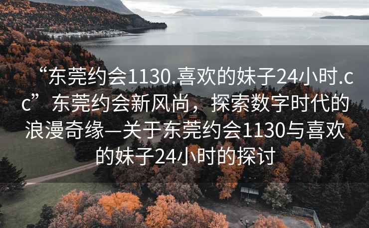 “东莞约会1130.喜欢的妹子24小时.cc”东莞约会新风尚，探索数字时代的浪漫奇缘—关于东莞约会1130与喜欢的妹子24小时的探讨