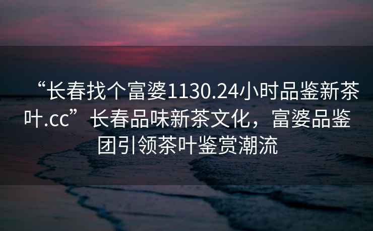 “长春找个富婆1130.24小时品鉴新茶叶.cc”长春品味新茶文化，富婆品鉴团引领茶叶鉴赏潮流