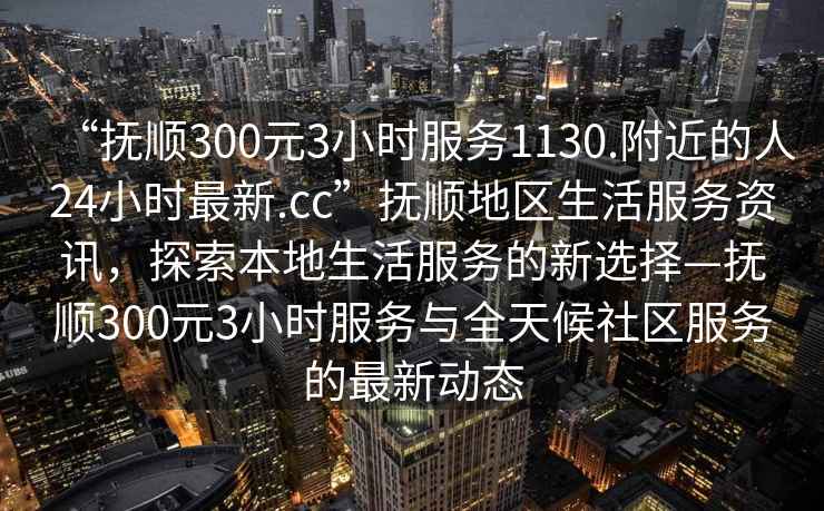 “抚顺300元3小时服务1130.附近的人24小时最新.cc”抚顺地区生活服务资讯，探索本地生活服务的新选择—抚顺300元3小时服务与全天候社区服务的最新动态