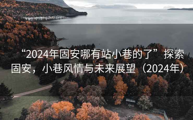 “2024年固安哪有站小巷的了”探索固安，小巷风情与未来展望（2024年）