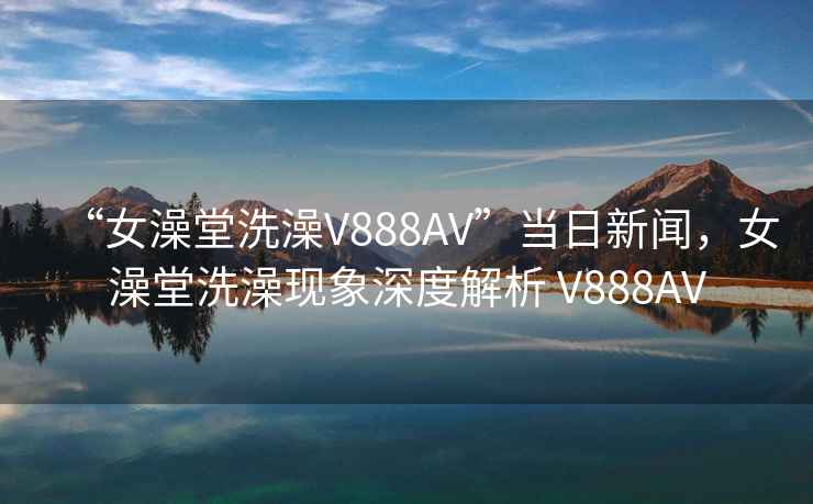 “女澡堂洗澡V888AV”当日新闻，女澡堂洗澡现象深度解析 V888AV