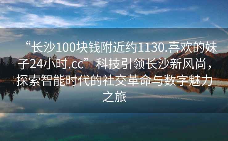 “长沙100块钱附近约1130.喜欢的妹子24小时.cc”科技引领长沙新风尚，探索智能时代的社交革命与数字魅力之旅