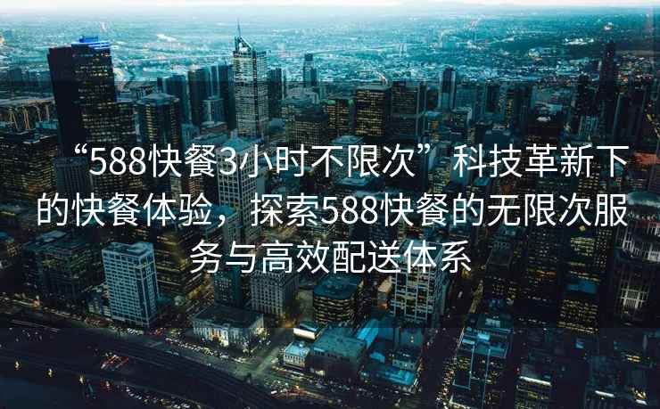 “588快餐3小时不限次”科技革新下的快餐体验，探索588快餐的无限次服务与高效配送体系