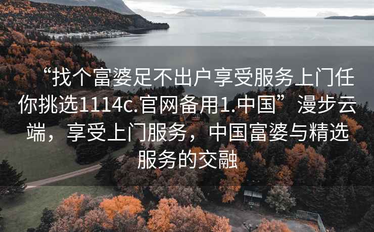 “找个富婆足不出户享受服务上门任你挑选1114c.官网备用1.中国”漫步云端，享受上门服务，中国富婆与精选服务的交融