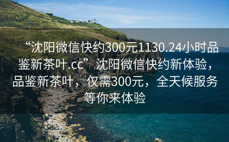 “沈阳微信快约300元1130.24小时品鉴新茶叶.cc”沈阳微信快约新体验，品鉴新茶叶，仅需300元，全天候服务等你来体验