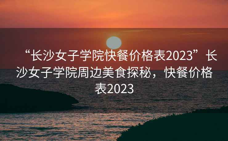 “长沙女子学院快餐价格表2023”长沙女子学院周边美食探秘，快餐价格表2023