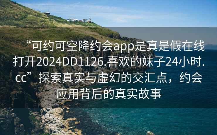 “可约可空降约会app是真是假在线打开2024DD1126.喜欢的妹子24小时.cc”探索真实与虚幻的交汇点，约会应用背后的真实故事