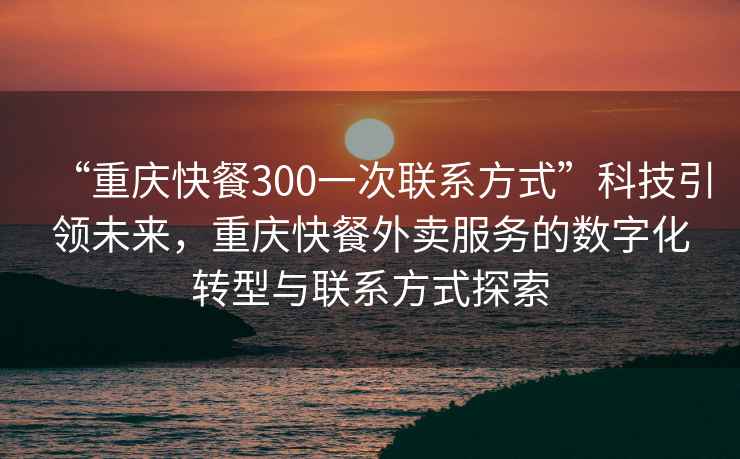 “重庆快餐300一次联系方式”科技引领未来，重庆快餐外卖服务的数字化转型与联系方式探索