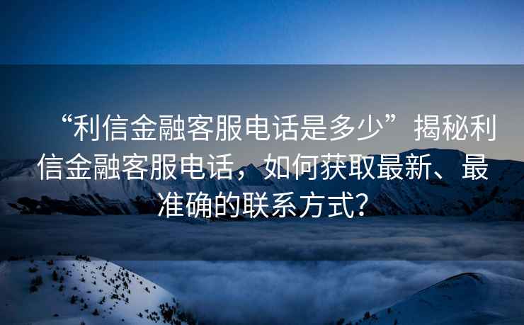 “利信金融客服电话是多少”揭秘利信金融客服电话，如何获取最新、最准确的联系方式？