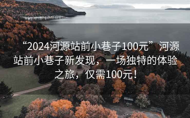 “2024河源站前小巷子100元”河源站前小巷子新发现，一场独特的体验之旅，仅需100元！