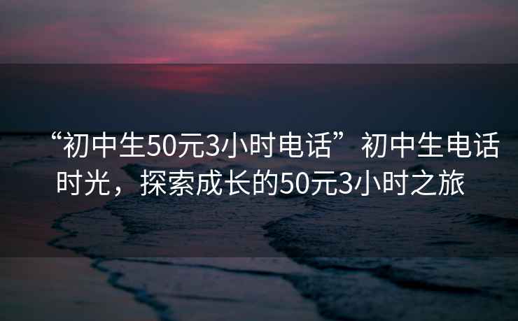 “初中生50元3小时电话”初中生电话时光，探索成长的50元3小时之旅