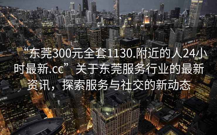 “东莞300元全套1130.附近的人24小时最新.cc”关于东莞服务行业的最新资讯，探索服务与社交的新动态