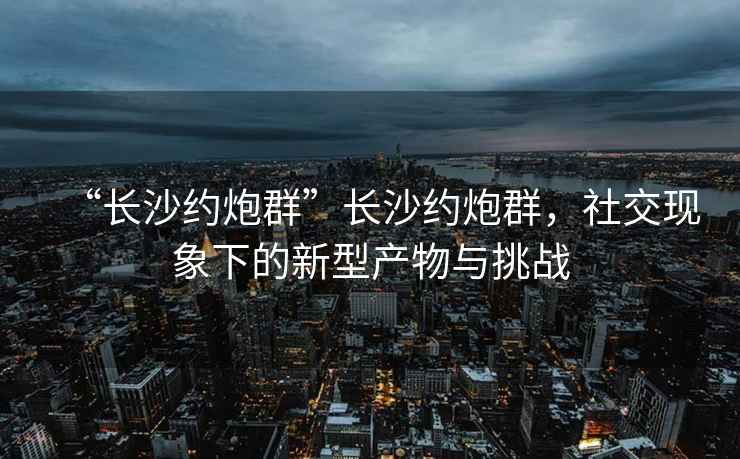 “长沙约炮群”长沙约炮群，社交现象下的新型产物与挑战