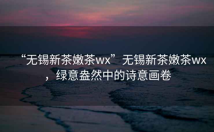 “无锡新茶嫩茶wx”无锡新茶嫩茶wx，绿意盎然中的诗意画卷