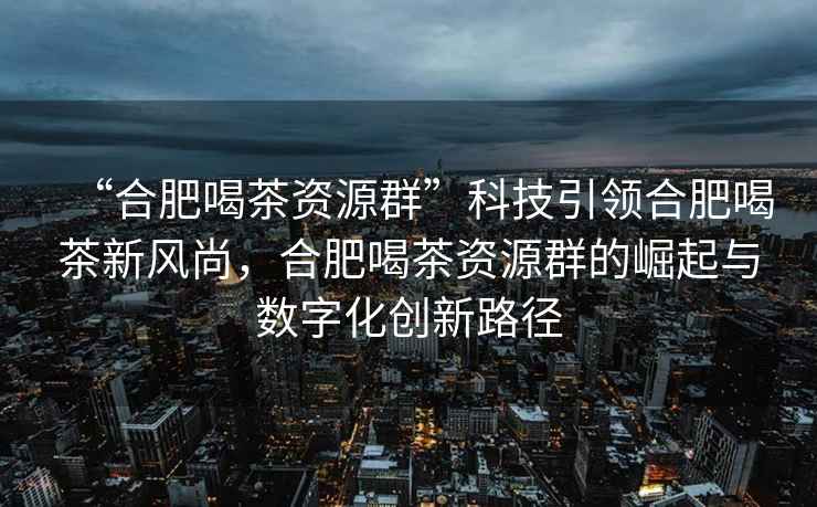 “合肥喝茶资源群”科技引领合肥喝茶新风尚，合肥喝茶资源群的崛起与数字化创新路径