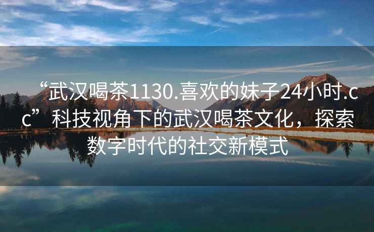 “武汉喝茶1130.喜欢的妹子24小时.cc”科技视角下的武汉喝茶文化，探索数字时代的社交新模式