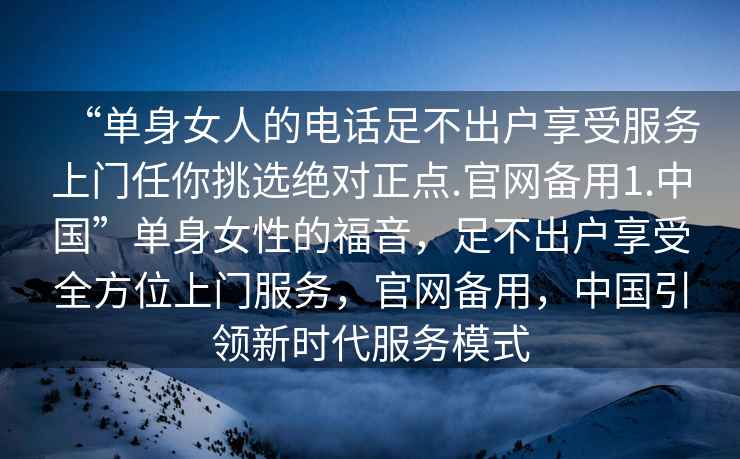 “单身女人的电话足不出户享受服务上门任你挑选绝对正点.官网备用1.中国”单身女性的福音，足不出户享受全方位上门服务，官网备用，中国引领新时代服务模式