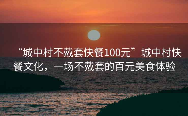 “城中村不戴套快餐100元”城中村快餐文化，一场不戴套的百元美食体验