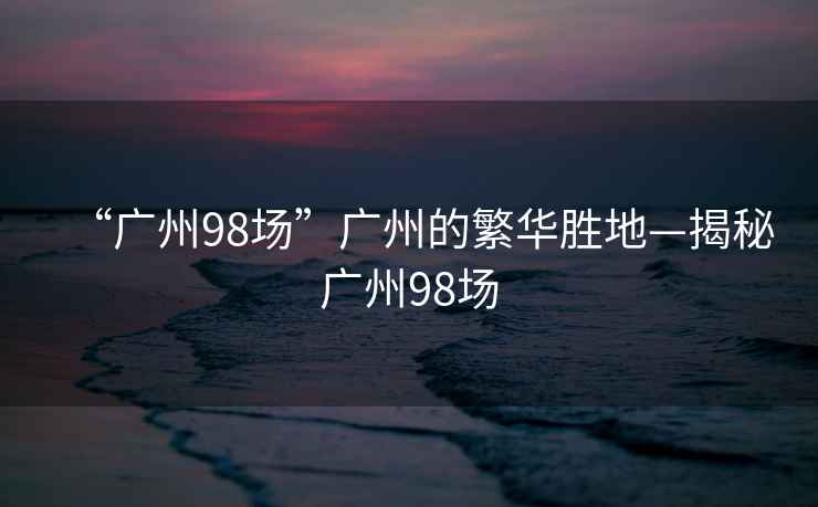 “广州98场”广州的繁华胜地—揭秘广州98场