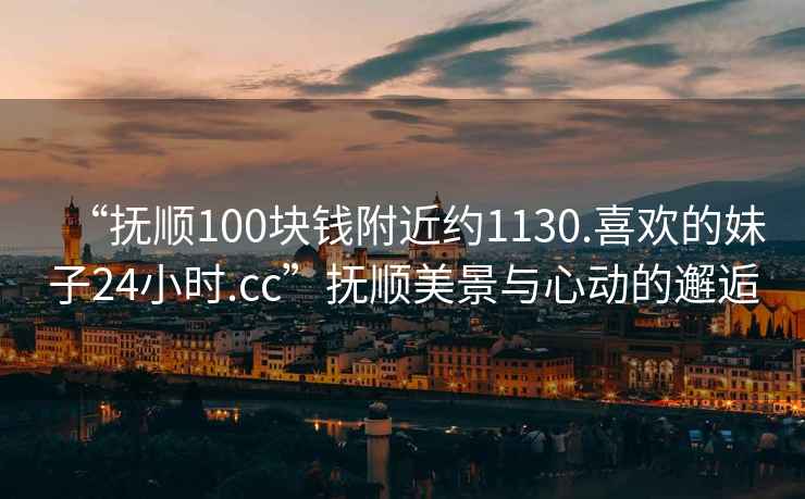 “抚顺100块钱附近约1130.喜欢的妹子24小时.cc”抚顺美景与心动的邂逅