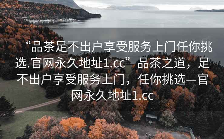 “品茶足不出户享受服务上门任你挑选.官网永久地址1.cc”品茶之道，足不出户享受服务上门，任你挑选—官网永久地址1.cc