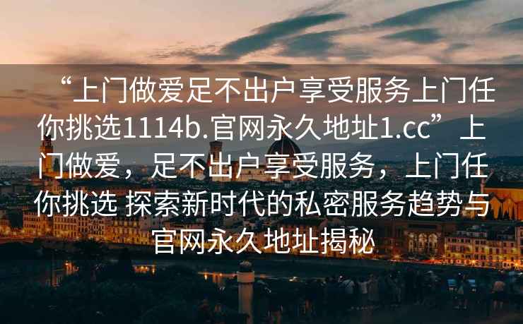 “上门做爱足不出户享受服务上门任你挑选1114b.官网永久地址1.cc”上门做爱，足不出户享受服务，上门任你挑选 探索新时代的私密服务趋势与官网永久地址揭秘